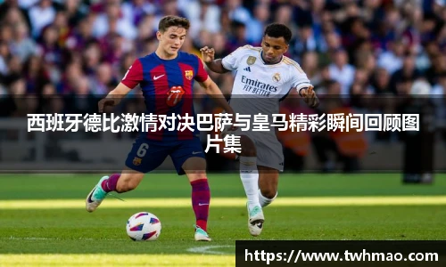 西班牙德比激情对决巴萨与皇马精彩瞬间回顾图片集