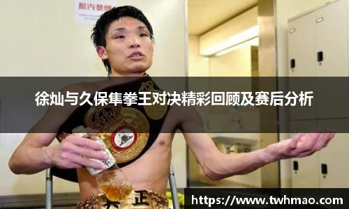 徐灿与久保隼拳王对决精彩回顾及赛后分析